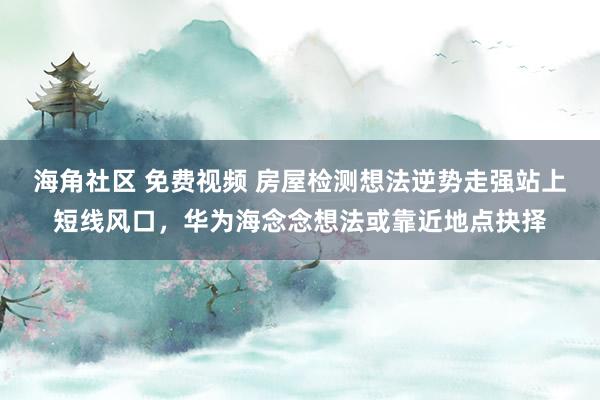 海角社区 免费视频 房屋检测想法逆势走强站上短线风口，华为海念念想法或靠近地点抉择