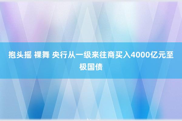 抱头摇 裸舞 央行从一级来往商买入4000亿元至极国债