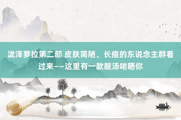 泷泽萝拉第二部 皮肤简陋、长痘的东说念主群看过来——这里有一款靓汤啱晒你