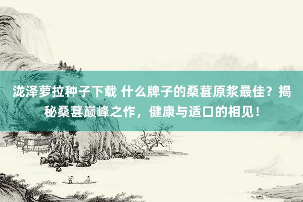 泷泽萝拉种子下载 什么牌子的桑葚原浆最佳？揭秘桑葚巅峰之作，健康与适口的相见！