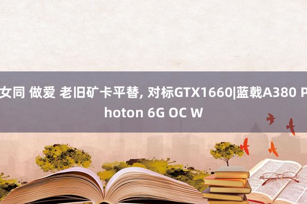 女同 做爱 老旧矿卡平替， 对标GTX1660|蓝戟A380 Photon 6G OC W