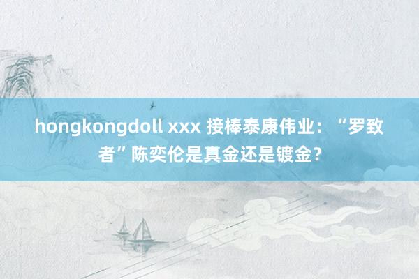 hongkongdoll xxx 接棒泰康伟业：“罗致者”陈奕伦是真金还是镀金？