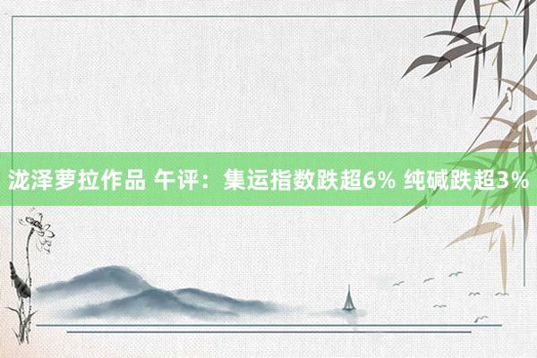 泷泽萝拉作品 午评：集运指数跌超6% 纯碱跌超3%