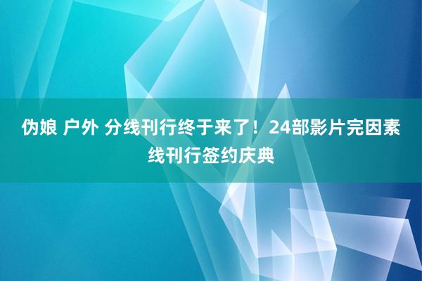 伪娘 户外 分线刊行终于来了！24部影片完因素线刊行签约庆典