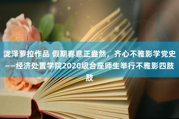 泷泽萝拉作品 假期春意正盎然，齐心不雅影学党史——经济处置学院2020级合座师生举行不雅影四肢