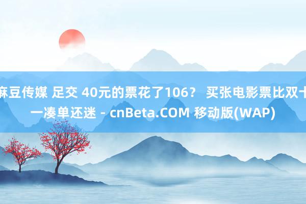 麻豆传媒 足交 40元的票花了106？ 买张电影票比双十一凑单还迷 - cnBeta.COM 移动版(WAP)