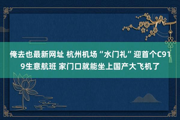 俺去也最新网址 杭州机场“水门礼”迎首个C919生意航班 家门口就能坐上国产大飞机了