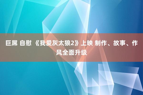 巨屌 自慰 《我爱灰太狼2》上映 制作、故事、作风全面升级