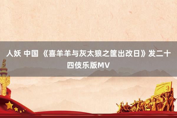 人妖 中国 《喜羊羊与灰太狼之筐出改日》发二十四伎乐版MV