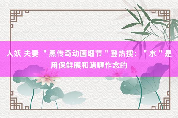 人妖 夫妻 ＂黑传奇动画细节＂登热搜：＂水＂是用保鲜膜和啫喱作念的