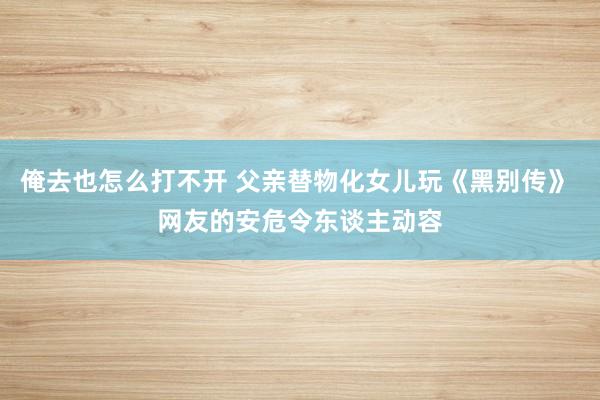 俺去也怎么打不开 父亲替物化女儿玩《黑别传》 网友的安危令东谈主动容