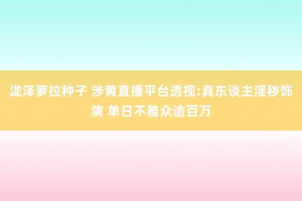 泷泽萝拉种子 涉黄直播平台透视:真东谈主淫秽饰演 单日不雅众逾百万