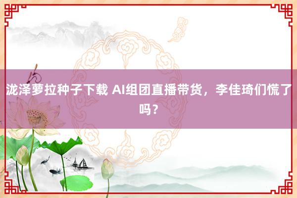 泷泽萝拉种子下载 AI组团直播带货，李佳琦们慌了吗？