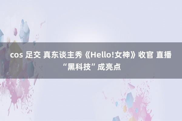 cos 足交 真东谈主秀《Hello!女神》收官 直播“黑科技”成亮点