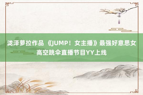 泷泽萝拉作品 《JUMP！女主播》最强好意思女高空跳伞直播节目YY上线