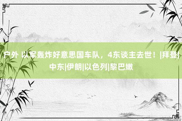 户外 以军轰炸好意思国车队，4东谈主去世！|拜登|中东|伊朗|以色列|黎巴嫩