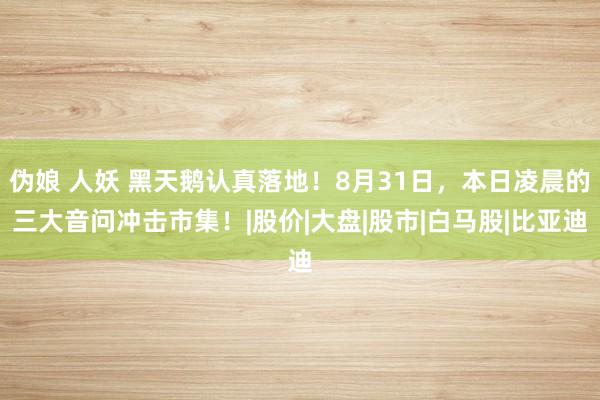 伪娘 人妖 黑天鹅认真落地！8月31日，本日凌晨的三大音问冲击市集！|股价|大盘|股市|白马股|比亚迪