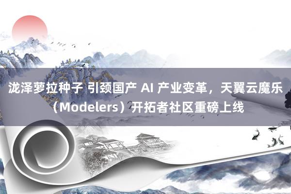 泷泽萝拉种子 引颈国产 AI 产业变革，天翼云魔乐（Modelers）开拓者社区重磅上线