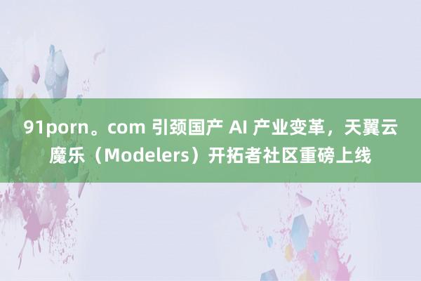 91porn。com 引颈国产 AI 产业变革，天翼云魔乐（Modelers）开拓者社区重磅上线