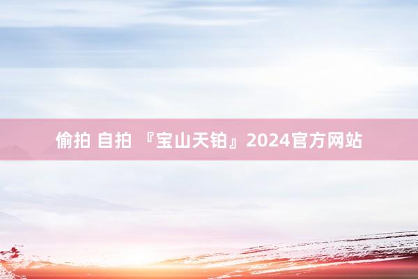 偷拍 自拍 『宝山天铂』2024官方网站