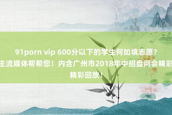 91porn vip 600分以下的学生何如填志愿？ 广东主流媒体帮帮您！内含广州市2018年中招盘问会精彩回放！