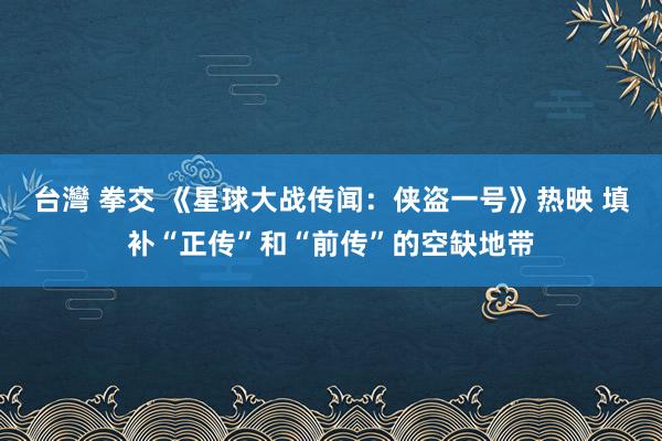 台灣 拳交 《星球大战传闻：侠盗一号》热映 填补“正传”和“前传”的空缺地带