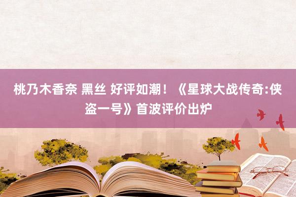 桃乃木香奈 黑丝 好评如潮！《星球大战传奇:侠盗一号》首波评价出炉