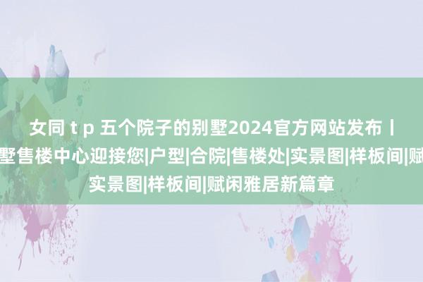 女同 t p 五个院子的别墅2024官方网站发布丨五个院子的别墅售楼中心迎接您|户型|合院|售楼处|实景图|样板间|赋闲雅居新篇章