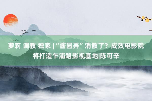 萝莉 调教 独家 |“酱园弄”消散了？成效电影院将打造乍浦路影视基地|陈可辛