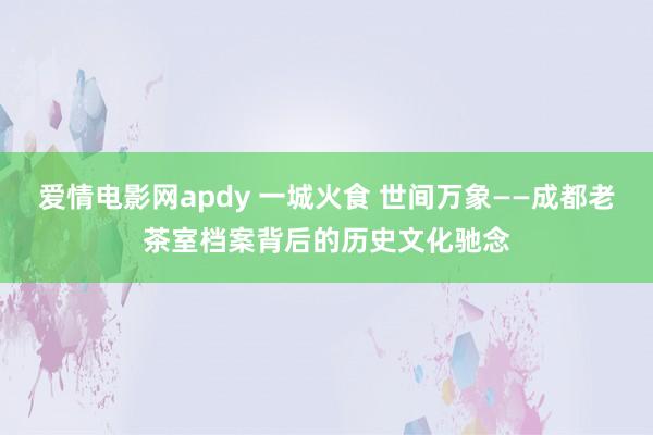 爱情电影网apdy 一城火食 世间万象——成都老茶室档案背后的历史文化驰念