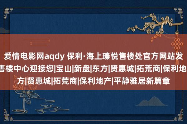 爱情电影网aqdy 保利·海上瑧悦售楼处官方网站发布 | 保利海上瑧悦售楼中心迎接您|宝山|新盘|东方|贤惠城|拓荒商|保利地产|平静雅居新篇章