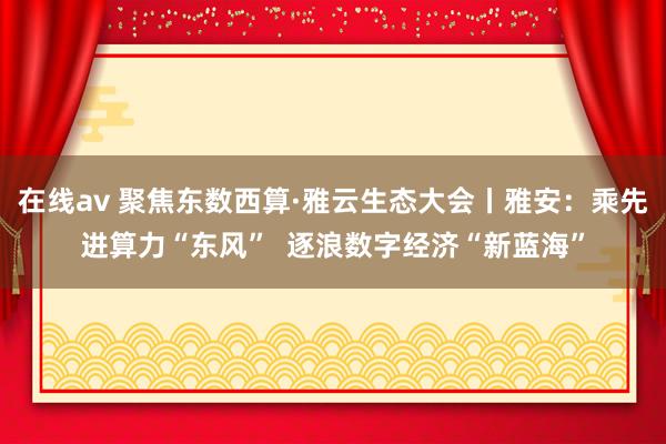 在线av 聚焦东数西算·雅云生态大会丨雅安：乘先进算力“东风”  逐浪数字经济“新蓝海”