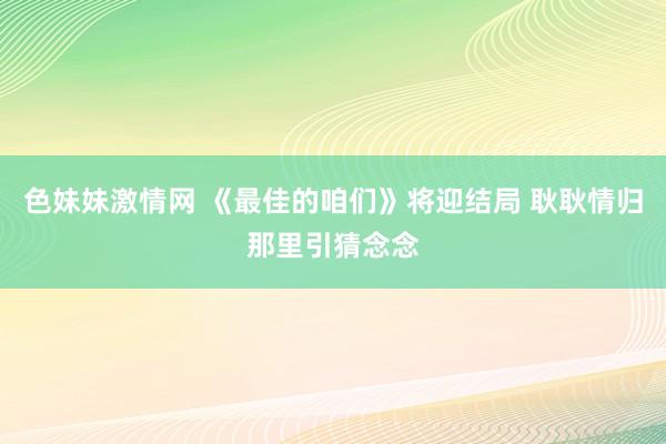 色妹妹激情网 《最佳的咱们》将迎结局 耿耿情归那里引猜念念