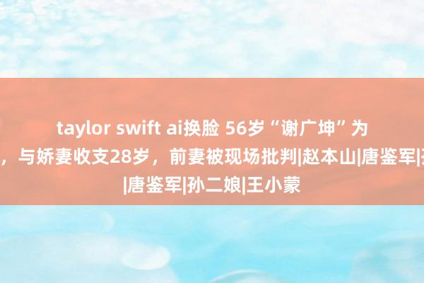 taylor swift ai换脸 56岁“谢广坤”为男儿摆百日宴，与娇妻收支28岁，前妻被现场批判|赵本山|唐鉴军|孙二娘|王小蒙