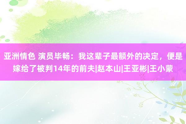 亚洲情色 演员毕畅：我这辈子最额外的决定，便是嫁给了被判14年的前夫|赵本山|王亚彬|王小蒙