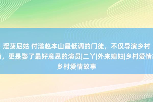 淫荡尼姑 付滃赵本山最低调的门徒，不仅导演乡村爱情，更是娶了最好意思的演员|二丫|外来媳妇|乡村爱情故事