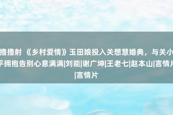 撸撸射 《乡村爱情》玉田娘投入关想慧婚典，与关小平拥抱告别心意满满|刘能|谢广坤|王老七|赵本山|言情片