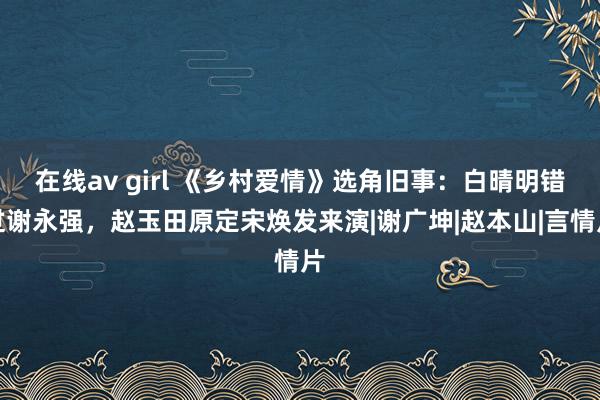 在线av girl 《乡村爱情》选角旧事：白晴明错过谢永强，赵玉田原定宋焕发来演|谢广坤|赵本山|言情片