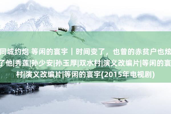 同城约炮 等闲的寰宇｜时间变了，也曾的赤贫户也炫富？一场举止转换了他|秀莲|孙少安|孙玉厚|双水村|演义改编片|等闲的寰宇(2015年电视剧)