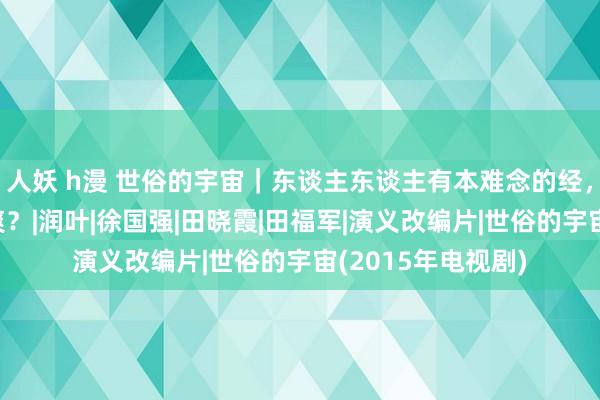 人妖 h漫 世俗的宇宙｜东谈主东谈主有本难念的经，为何很难互相清爽？|润叶|徐国强|田晓霞|田福军|演义改编片|世俗的宇宙(2015年电视剧)