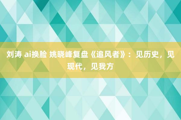 刘涛 ai换脸 姚晓峰复盘《追风者》：见历史，见现代，见我方