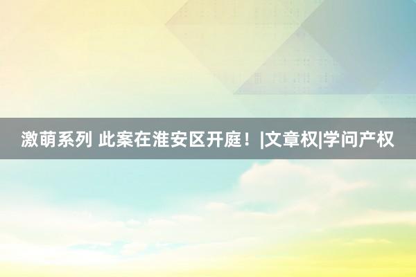 激萌系列 此案在淮安区开庭！|文章权|学问产权