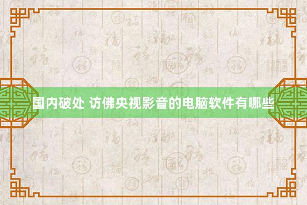 国内破处 访佛央视影音的电脑软件有哪些