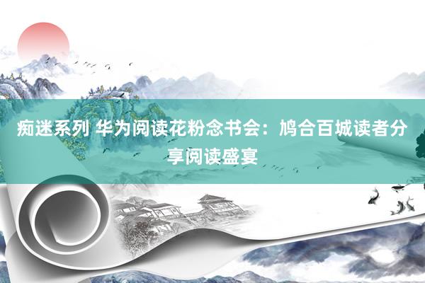 痴迷系列 华为阅读花粉念书会：鸠合百城读者分享阅读盛宴