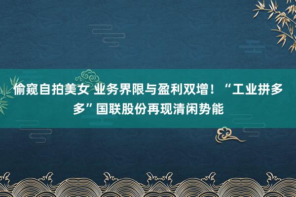 偷窥自拍美女 业务界限与盈利双增！“工业拼多多”国联股份再现清闲势能