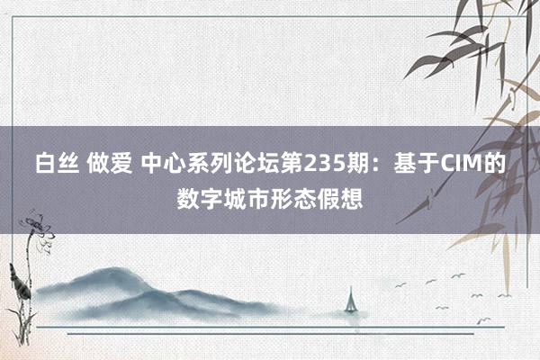 白丝 做爱 中心系列论坛第235期：基于CIM的数字城市形态假想