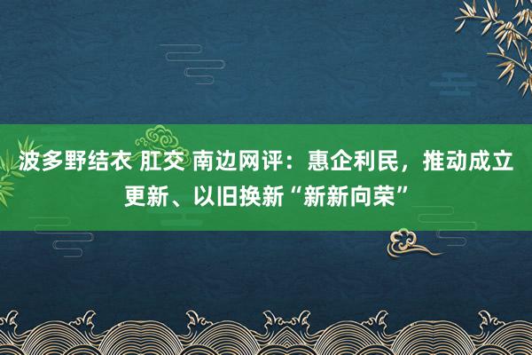 波多野结衣 肛交 南边网评：惠企利民，推动成立更新、以旧换新“新新向荣”