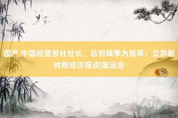 国产 中国经营报社社长、总剪辑季为民等：立异新时期经济报谈|奥运会