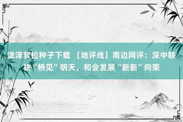 泷泽萝拉种子下载 【地评线】南边网评：深中联袂“桥见”明天，和会发展“新新”向荣