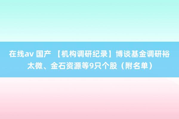 在线av 国产 【机构调研纪录】博谈基金调研裕太微、金石资源等9只个股（附名单）